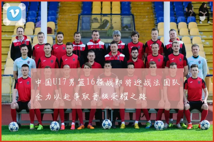中国U17男篮16强战即将迎战法国队全力以赴争取晋级荣耀之路
