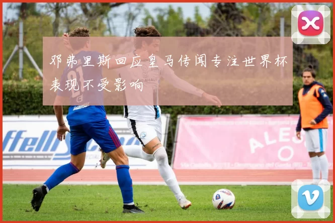 邓弗里斯回应皇马传闻专注世界杯表现不受影响