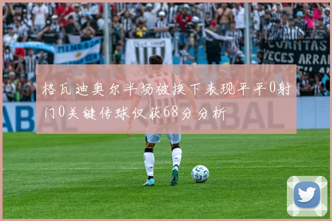 格瓦迪奥尔半场被换下表现平平0射门0关键传球仅获68分分析