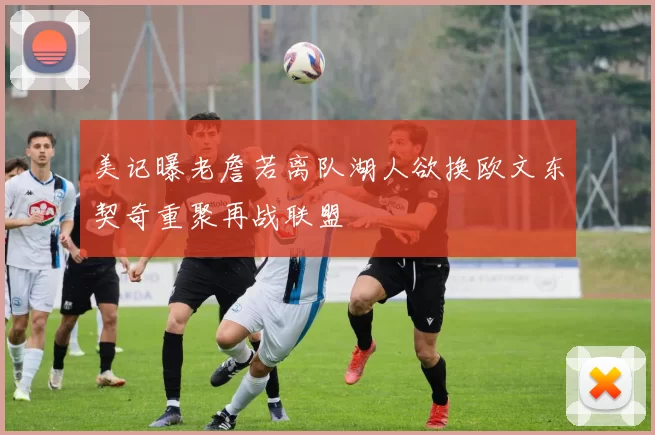 美记曝老詹若离队湖人欲换欧文东契奇重聚再战联盟
