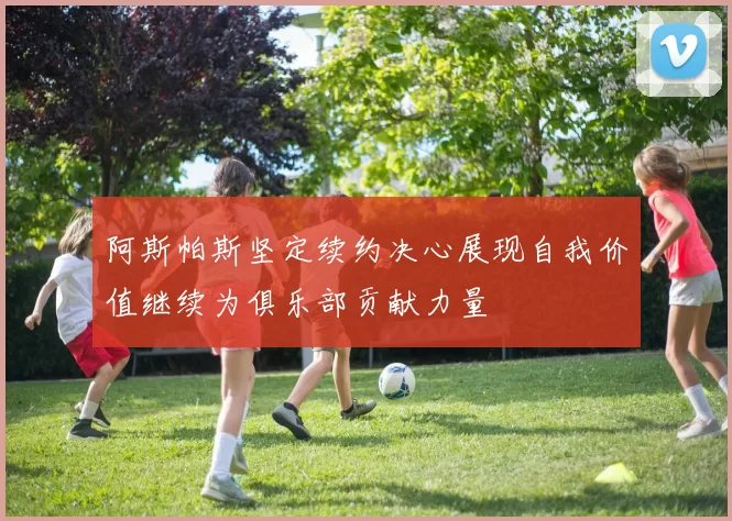 阿斯帕斯坚定续约决心展现自我价值继续为俱乐部贡献力量