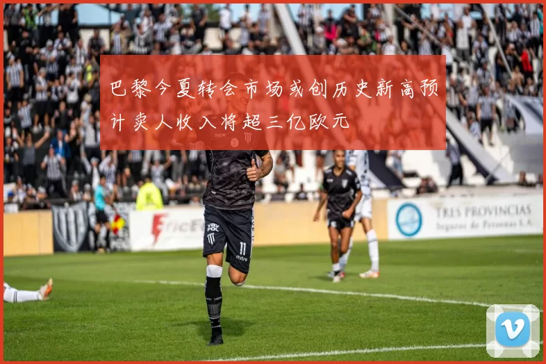 巴黎今夏转会市场或创历史新高预计卖人收入将超三亿欧元