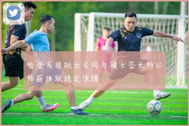 哈登或将跳出合同与骑士签长约以降薪换取稳定保障