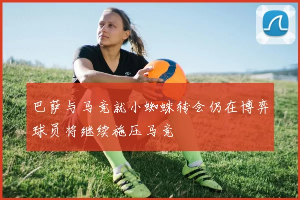 巴萨与马竞就小蜘蛛转会仍在博弈球员将继续施压马竞