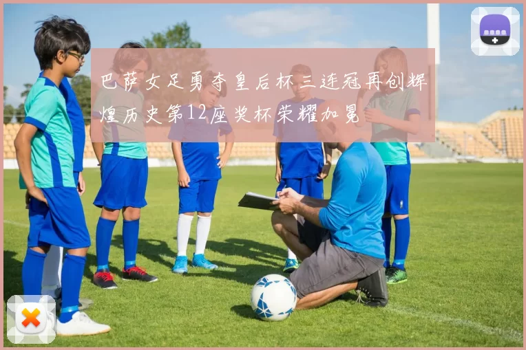 巴萨女足勇夺皇后杯三连冠再创辉煌历史第12座奖杯荣耀加冕