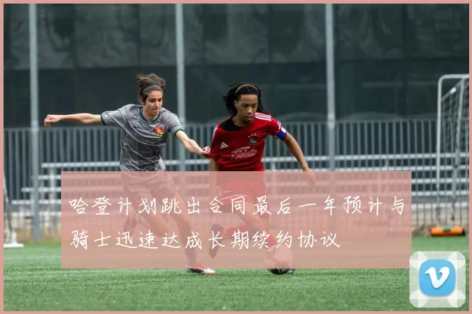 哈登计划跳出合同最后一年预计与骑士迅速达成长期续约协议