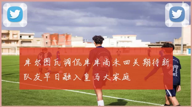 库尔图瓦调侃库库尚未回关期待新队友早日融入皇马大家庭