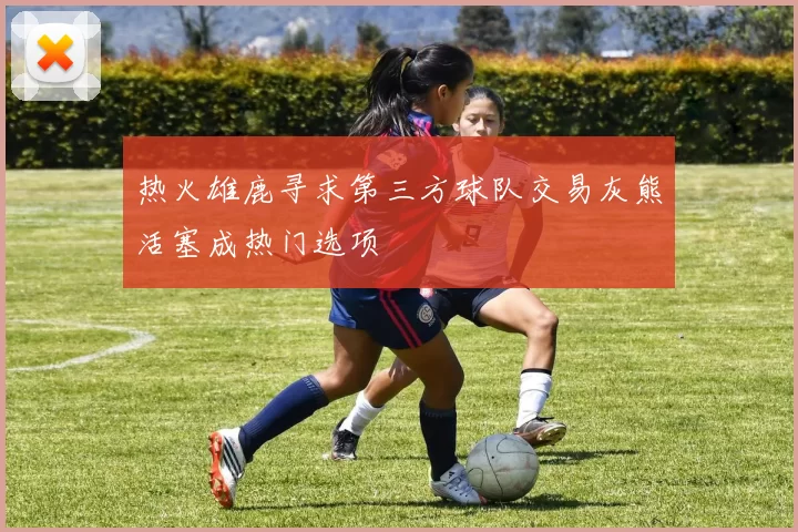 热火雄鹿寻求第三方球队交易灰熊活塞成热门选项