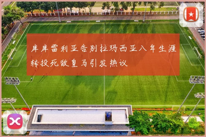 库库雷利亚告别拉玛西亚八年生涯转投死敌皇马引发热议