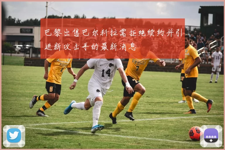 巴黎出售巴尔科拉需拒绝续约并引进新攻击手的最新消息