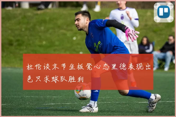 杜伦谈末节坐板凳心态里德表现出色只求球队胜利