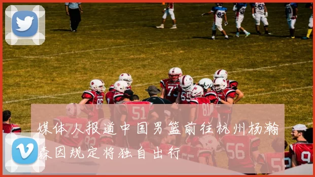 媒体人报道中国男篮前往杭州杨瀚森因规定将独自出行