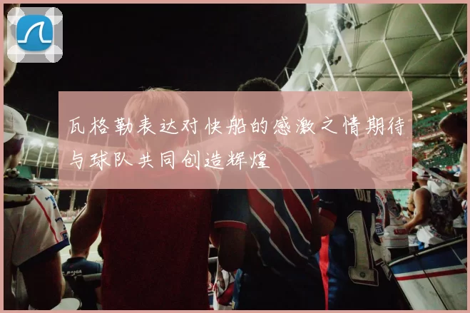 瓦格勒表达对快船的感激之情期待与球队共同创造辉煌