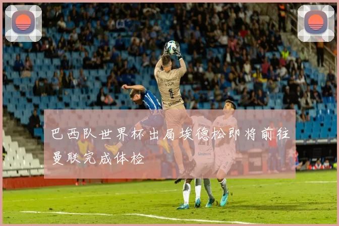 巴西队世界杯出局埃德松即将前往曼联完成体检