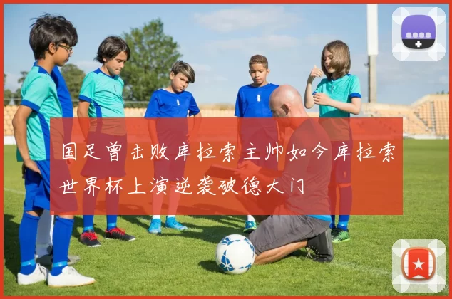 国足曾击败库拉索主帅如今库拉索世界杯上演逆袭破德大门