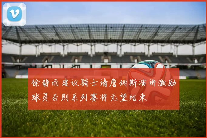 徐静雨建议骑士请詹姆斯演讲激励球员否则系列赛将无望结束