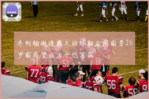 乔约翰逊透露文班球鞋合同前景26岁前有望成为十亿富翁