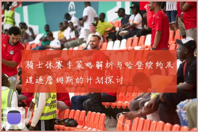 骑士休赛季策略解析与哈登续约及追逐詹姆斯的计划探讨