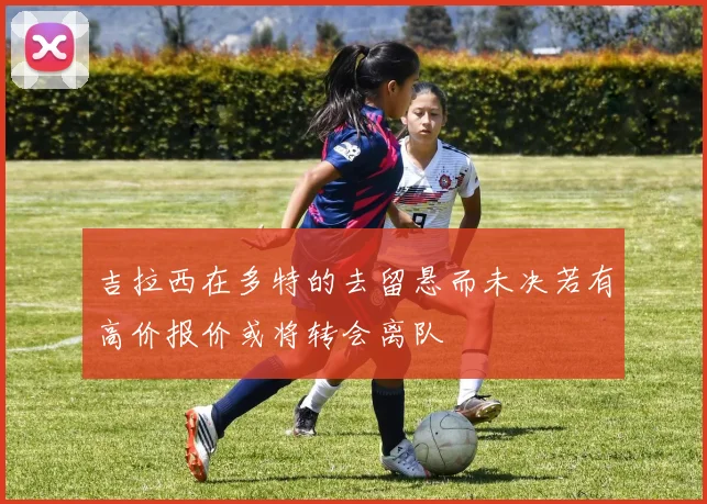 吉拉西在多特的去留悬而未决若有高价报价或将转会离队